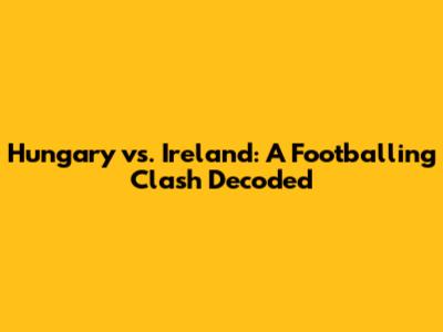 Hungary vs. Ireland: A Footballing Clash Decoded