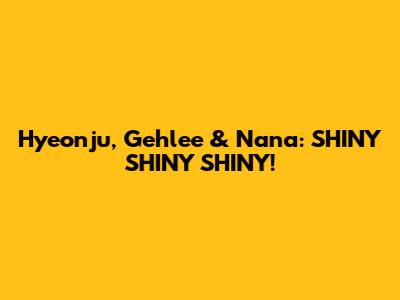 Hyeonju, Gehlee & Nana: SHINY SHINY SHINY!