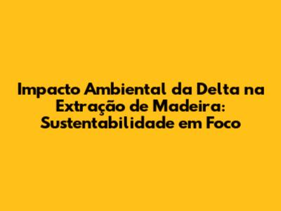 Impacto Ambiental da Delta na Extração de Madeira: Sustentabilidade em Foco