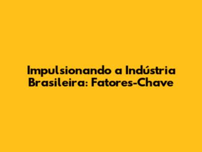 Impulsionando a Indústria Brasileira: Fatores-Chave