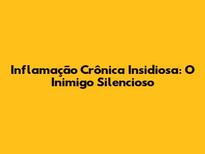 Inflamação Crônica Insidiosa: O Inimigo Silencioso