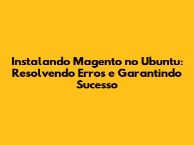 Instalando Magento no Ubuntu: Resolvendo Erros e Garantindo Sucesso