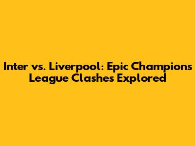 Inter vs. Liverpool: Epic Champions League Clashes Explored