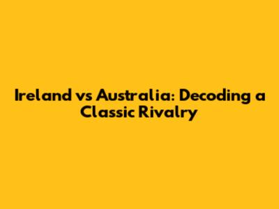 Ireland vs Australia: Decoding a Classic Rivalry
