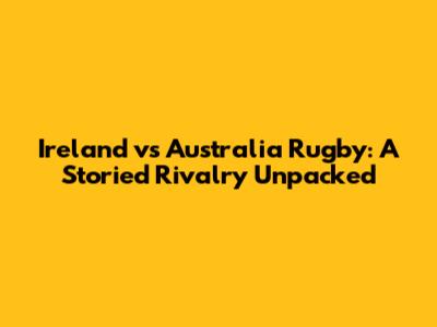 Ireland vs Australia Rugby: A Storied Rivalry Unpacked