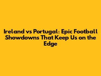 Ireland vs Portugal: Epic Football Showdowns That Keep Us on the Edge