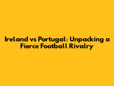 Ireland vs Portugal: Unpacking a Fierce Football Rivalry