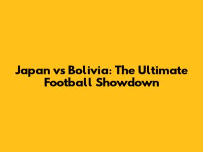 Japan vs Bolivia: The Ultimate Football Showdown