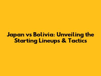 Japan vs Bolivia: Unveiling the Starting Lineups & Tactics