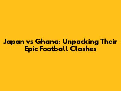 Japan vs Ghana: Unpacking Their Epic Football Clashes