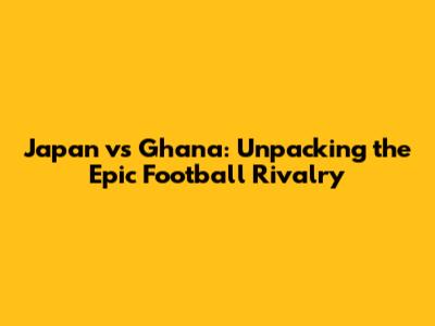 Japan vs Ghana: Unpacking the Epic Football Rivalry