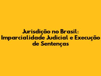 Jurisdição no Brasil: Imparcialidade Judicial e Execução de Sentenças