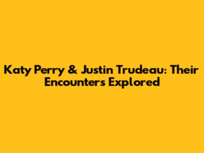 Katy Perry & Justin Trudeau: Their Encounters Explored
