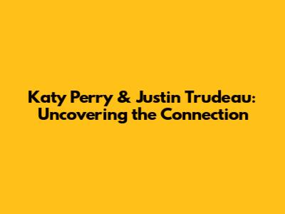Katy Perry & Justin Trudeau: Uncovering the Connection