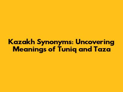 Kazakh Synonyms: Uncovering Meanings of 'Tuniq' and 'Taza'