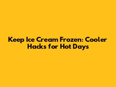 Keep Ice Cream Frozen: Cooler Hacks for Hot Days