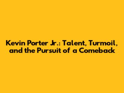 Kevin Porter Jr.: Talent, Turmoil, and the Pursuit of a Comeback