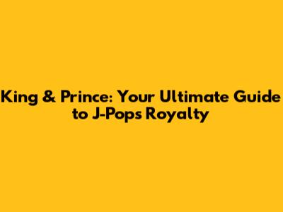 King & Prince: Your Ultimate Guide to J-Pop's Royalty