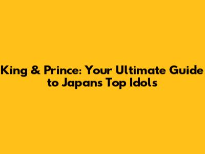 King & Prince: Your Ultimate Guide to Japan's Top Idols
