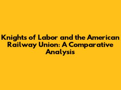 Knights of Labor and the American Railway Union: A Comparative Analysis