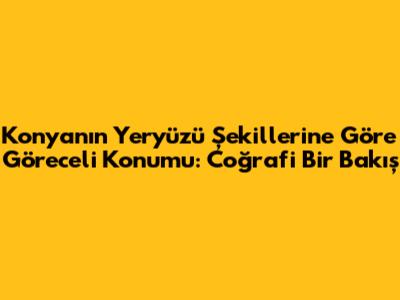 Konya'nın Yeryüzü Şekillerine Göre Göreceli Konumu: Coğrafi Bir Bakış