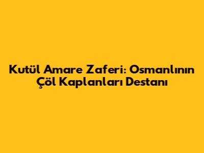 Kut'ül Amare Zaferi: Osmanlı'nın Çöl Kaplanları Destanı