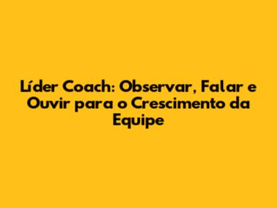 Líder Coach: Observar, Falar e Ouvir para o Crescimento da Equipe