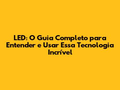 LED: O Guia Completo para Entender e Usar Essa Tecnologia Incrível