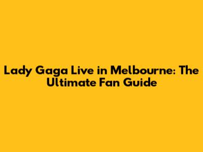 Lady Gaga Live in Melbourne: The Ultimate Fan Guide