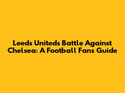 Leeds United's Battle Against Chelsea: A Football Fan's Guide