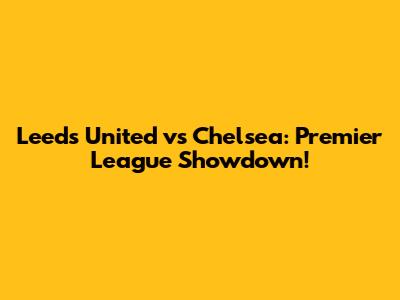 Leeds United vs Chelsea: Premier League Showdown!