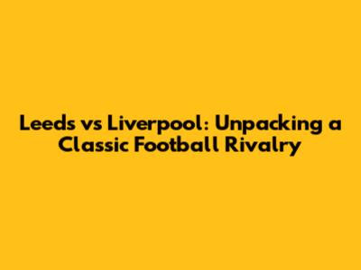 Leeds vs Liverpool: Unpacking a Classic Football Rivalry
