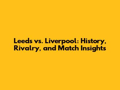 Leeds vs. Liverpool: History, Rivalry, and Match Insights