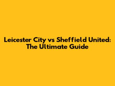 Leicester City vs Sheffield United: The Ultimate Guide