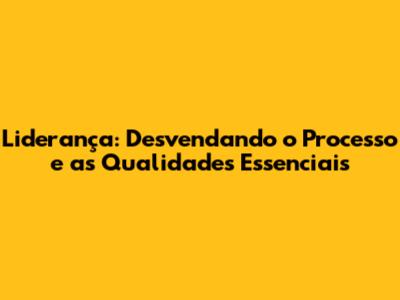 Liderança: Desvendando o Processo e as Qualidades Essenciais