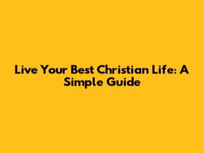 Live Your Best Christian Life: A Simple Guide