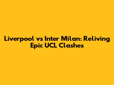 Liverpool vs Inter Milan: Reliving Epic UCL Clashes