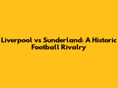 Liverpool vs Sunderland: A Historic Football Rivalry