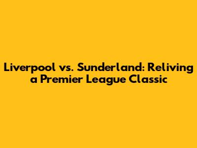 Liverpool vs. Sunderland: Reliving a Premier League Classic