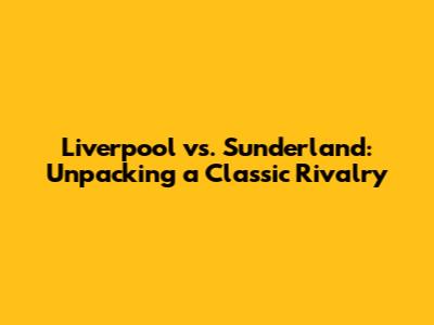 Liverpool vs. Sunderland: Unpacking a Classic Rivalry