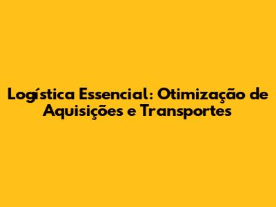 Logística Essencial: Otimização de Aquisições e Transportes