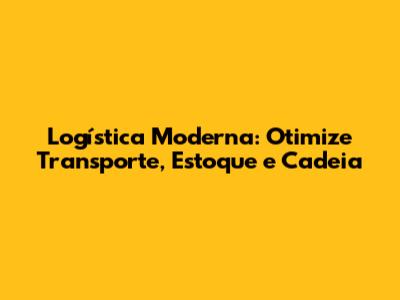 Logística Moderna: Otimize Transporte, Estoque e Cadeia