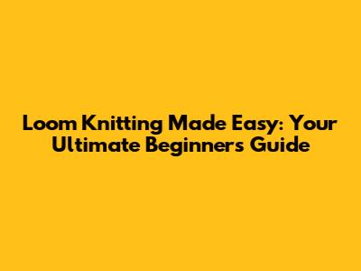 Loom Knitting Made Easy: Your Ultimate Beginner's Guide