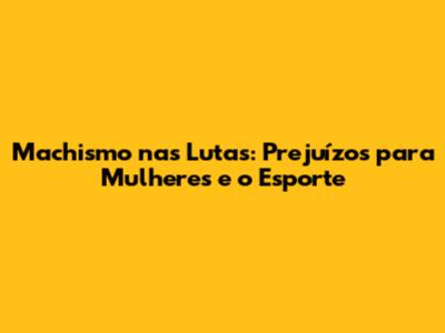 Machismo nas Lutas: Prejuízos para Mulheres e o Esporte