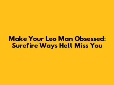 Make Your Leo Man Obsessed: Surefire Ways He'll Miss You