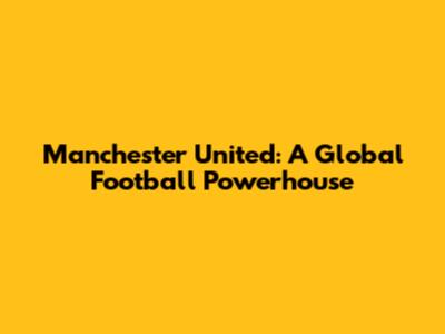 Manchester United: A Global Football Powerhouse