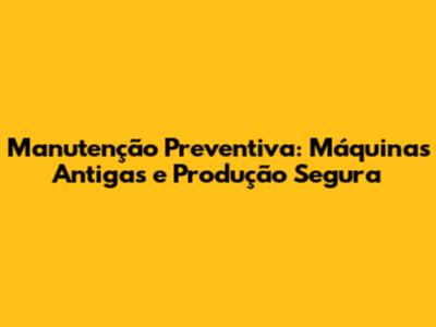 Manutenção Preventiva: Máquinas Antigas e Produção Segura
