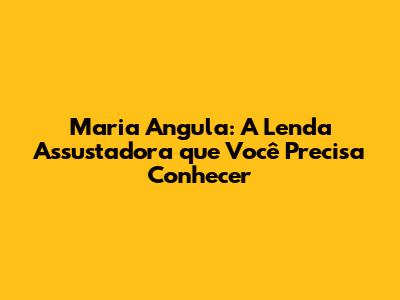Maria Angula: A Lenda Assustadora que Você Precisa Conhecer
