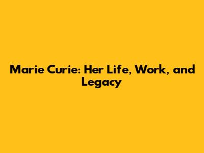 Marie Curie: Her Life, Work, and Legacy