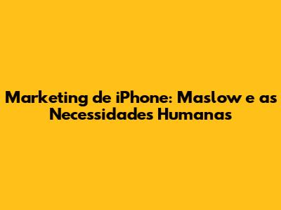 Marketing de iPhone: Maslow e as Necessidades Humanas